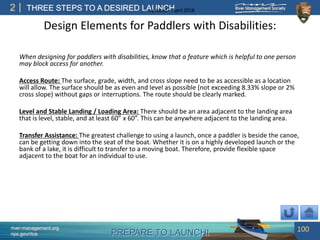 PREPARE TO LAUNCH!
2
river-management.org
nps.gov/rtca
THREE STEPS TO A DESIRED LAUNCHUpdated – April 2018
Design Elements for Paddlers with Disabilities:
When designing for paddlers with disabilities, know that a feature which is helpful to one person
may block access for another.
Access Route: The surface, grade, width, and cross slope need to be as accessible as a location
will allow. The surface should be as even and level as possible (not exceeding 8.33% slope or 2%
cross slope) without gaps or interruptions. The route should be clearly marked.
Level and Stable Landing / Loading Area: There should be an area adjacent to the landing area
that is level, stable, and at least 60” x 60”. This can be anywhere adjacent to the landing area.
Transfer Assistance: The greatest challenge to using a launch, once a paddler is beside the canoe,
can be getting down into the seat of the boat. Whether it is on a highly developed launch or the
bank of a lake, it is difficult to transfer to a moving boat. Therefore, provide flexible space
adjacent to the boat for an individual to use.
100
 