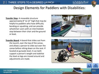 PREPARE TO LAUNCH!
2
river-management.org
nps.gov/rtca
THREE STEPS TO A DESIRED LAUNCHUpdated – April 2018
Transfer Step: A moveable structure
approximately 8” to 12” high that may be
helpful to paddlers who have difficulty
bending or squatting, and can provide
wheelchair users with an intermediate
step between their chair and the ground
or boat.
Transfer Board: A board that slides out from
the launch, over the top of the canoe,
and allows a person to slide out over the
canoe before sitting down on the seat. If
located at gunwale level, it can both
support a person’s weight and stabilize
the boat as legs are moved around and
adjustments are made.
101
Design Elements for Paddlers with Disabilities:
 