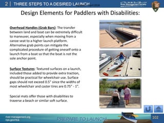 PREPARE TO LAUNCH!
2
river-management.org
nps.gov/rtca
THREE STEPS TO A DESIRED LAUNCHUpdated – April 2018
Overhead Handles (Grab Bars): The transfer
between land and boat can be extremely difficult
to maneuver, especially when moving from a
canoe seat to a higher launch platform.
Alternative grab points can mitigate the
complicated procedure of getting oneself onto a
launch from a boat so that the boat is not the
sole anchor point.
Surface Textures: Textured surfaces on a launch,
included those added to provide extra traction,
should be practical for wheelchair use. Surface
gaps should not exceed 0.5” since the widths of
most wheelchair and caster tires are 0.75” - 1”.
102
Design Elements for Paddlers with Disabilities:
Special mats offer those with disabilities to
traverse a beach or similar soft surface.
 