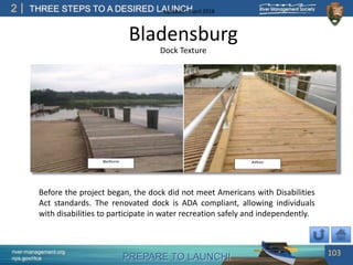 PREPARE TO LAUNCH!
2
river-management.org
nps.gov/rtca
THREE STEPS TO A DESIRED LAUNCHUpdated – April 2018
Bladensburg
Dock Texture
Before the project began, the dock did not meet Americans with Disabilities
Act standards. The renovated dock is ADA compliant, allowing individuals
with disabilities to participate in water recreation safely and independently.
103
 