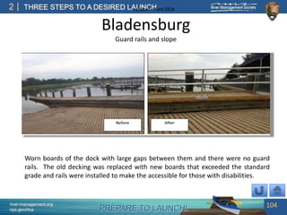 PREPARE TO LAUNCH!
2
river-management.org
nps.gov/rtca
THREE STEPS TO A DESIRED LAUNCHUpdated – April 2018
Bladensburg
Worn boards of the dock with large gaps between them and there were no guard
rails. The old decking was replaced with new boards that exceeded the standard
grade and rails were installed to make the accessible for those with disabilities.
Guard rails and slope
104
 