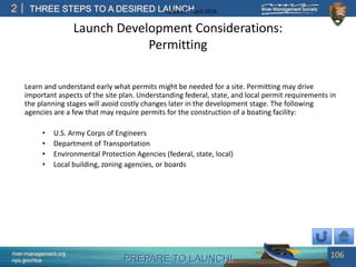 PREPARE TO LAUNCH!
2
river-management.org
nps.gov/rtca
THREE STEPS TO A DESIRED LAUNCHUpdated – April 2018
Launch Development Considerations:
Permitting
Learn and understand early what permits might be needed for a site. Permitting may drive
important aspects of the site plan. Understanding federal, state, and local permit requirements in
the planning stages will avoid costly changes later in the development stage. The following
agencies are a few that may require permits for the construction of a boating facility:
• U.S. Army Corps of Engineers
• Department of Transportation
• Environmental Protection Agencies (federal, state, local)
• Local building, zoning agencies, or boards
106
 