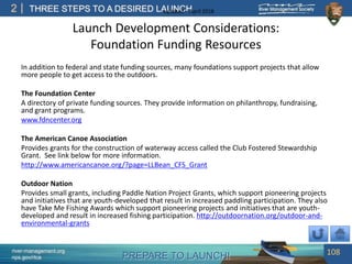 PREPARE TO LAUNCH!
2
river-management.org
nps.gov/rtca
THREE STEPS TO A DESIRED LAUNCHUpdated – April 2018
Launch Development Considerations:
Foundation Funding Resources
In addition to federal and state funding sources, many foundations support projects that allow
more people to get access to the outdoors.
The Foundation Center
A directory of private funding sources. They provide information on philanthropy, fundraising,
and grant programs.
www.fdncenter.org
The American Canoe Association
Provides grants for the construction of waterway access called the Club Fostered Stewardship
Grant. See link below for more information.
http://www.americancanoe.org/?page=LLBean_CFS_Grant
Outdoor Nation
Provides small grants, including Paddle Nation Project Grants, which support pioneering projects
and initiatives that are youth-developed that result in increased paddling participation. They also
have Take Me Fishing Awards which support pioneering projects and initiatives that are youth-
developed and result in increased fishing participation. http://outdoornation.org/outdoor-and-
environmental-grants
108
 