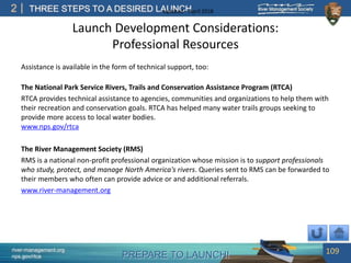 PREPARE TO LAUNCH!
2
river-management.org
nps.gov/rtca
THREE STEPS TO A DESIRED LAUNCHUpdated – April 2018
Launch Development Considerations:
Professional Resources
Assistance is available in the form of technical support, too:
The National Park Service Rivers, Trails and Conservation Assistance Program (RTCA)
RTCA provides technical assistance to agencies, communities and organizations to help them with
their recreation and conservation goals. RTCA has helped many water trails groups seeking to
provide more access to local water bodies.
www.nps.gov/rtca
The River Management Society (RMS)
RMS is a national non-profit professional organization whose mission is to support professionals
who study, protect, and manage North America's rivers. Queries sent to RMS can be forwarded to
their members who often can provide advice or and additional referrals.
www.river-management.org
109
 