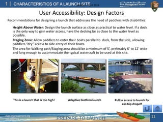 PREPARE TO LAUNCH!
1
river-management.org
nps.gov/rtca
CHARACTERISTICS OF A LAUNCH SITEUpdated – April 2018
User Accessibility: Design Factors
Recommendations for designing a launch that addresses the need of paddlers with disabilities:
Height Above Water: Design the launch surface as close as practical to water level. If a dock
is the only way to gain water access, have the decking be as close to the water level as
possible.
Staging Zone: Allow paddlers to enter their boats parallel to dock, from the side, allowing
paddlers “dry” access to side entry of their boats.
The area for Walking path/Staging area should be a minimum of 5’, preferably 6’ to 12’ wide
and long enough to accommodate the typical watercraft to be used at this site.
11
This is a launch that is too high! Adaptive biathlon launch Pull in access to launch for
car-top dropoff
 
