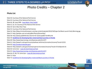 PREPARE TO LAUNCH!
2
river-management.org
nps.gov/rtca
THREE STEPS TO A DESIRED LAUNCHUpdated – April 2018
Photo Credits – Chapter 2
Photo List
Slide 44: Courtesy of the National Park Service
Slide 45: Courtesy of the National Park Service
Slide 46, 48: Iowa DNR - Iowa Water Trails Toolkit
Slide 51, 52, 53: Courtesy of the National Park Service
Slide 54: Sierra Mac River Trips
Slide 55: Courtesy of the National Park Service
Slide 56: http://blog-christinethompson.com/wp-content/uploads/2012/10/Cape-Cod-Boat-Launch-Early-Morning.jpg
Slide 57: http://people.csail.mit.edu/jaffer/Places/DinnerKey/
Slide 58: http://www.paddleflorida.net/merritt-island-paddle.htm#thumb
Slide 59: Guidelines for Developing Non-motorized Boat Launches in Florida
Slide 60: http://www.baycrossings.com/dispnews.php?id=2477
Slide 61: http://www.fs.usda.gov/recarea/wallowa-whitman/recreation/recarea/?recid=52231
Slide 62: http://outdoornebraska.gov/
Slide 63: http://www.fs.usda.gov/recarea/superior/recreation/recarea/?recid=37131&actid=33
Slide 64: Carla Cole – Lewis & Clark Historical Park
Slide 65: http://www.baycrossings.com/dispnews.php?id=2477
Slide 66, 67, 68, 70: Carla Cole – Lewis & Clark Historical Park
Slide 71: Flickr
Slide 72: Guidelines for Developing Non-motorized Boat Launches in Florida
111
 