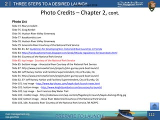 PREPARE TO LAUNCH!
2
river-management.org
nps.gov/rtca
THREE STEPS TO A DESIRED LAUNCHUpdated – April 2018
Photo Credits – Chapter 2, cont.
Photo List
Slide 73: Mary Crockett
Slide 75: Craig Kenkel
Slide 76: Hudson River Valley Greenway
Slide 77: kayakcondos.com
Slide 78: Hudson River Valley Greenway
Slide 79: Anacostia River Courtesy of the National Park Service
Slide 80, 81, 82: Guidelines for Developing Non-motorized Boat Launches in Florida
Slide 83: http://handicaphomemods.blogspot.com/2012/04/ada-regulations-for-boat-docks.html
Slide 84: Courtesy of the National Park Service
Slide 85: top image - Courtesy of the National Park Service
Slide 85: bottom image - Anacostia River Courtesy of the National Park Service
Slide 87: http://www.preinnewhof.com/projects/john-gurney-park-boat-launch/
Slide 88: Jeff Rainey, Harbor and Facilities Superintendent, City of Eureka, CA
Slide 91: http://www.preinnewhof.com/projects/john-gurney-park-boat-launch/
Slide 92, 97: Jeff Rainey, Harbor and Facilities Superintendent, City of Eureka, CA
Slide 101: top image - http://www.kay-akcess.com/kayak-dock-launch-news.html
Slide 102: bottom image - http://www.knightboatdocks.com/accessory/ez-launch/
Slide 102: top image - San Francisco Bay Water Trail
Slide 102: middle image - http://ezdockusa.com/wp-content/flagallery/ez-launch/kayak-docking-09-lg.jpg
Slide 102: bottom image - Boise River Watershed Courtesy of the National Park Service
Slide 103, 104: Anacostia River Courtesy of the National Park Service /M-NCPPC
112
 