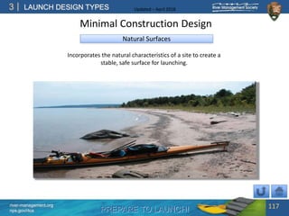 PREPARE TO LAUNCH!
3
river-management.org
nps.gov/rtca
LAUNCH DESIGN TYPES Updated – April 2018
Natural Surfaces
Incorporates the natural characteristics of a site to create a
stable, safe surface for launching.
Minimal Construction Design
117
 