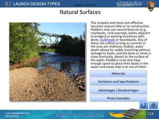 PREPARE TO LAUNCH!
3
river-management.org
nps.gov/rtca
LAUNCH DESIGN TYPES Updated – April 2018
Natural Surfaces
The simplest and most cost-effective
launches require little or no construction.
Paddlers may use natural features (e.g.,
riverbanks, rock outcrops, banks adjacent
to bridges) or existing shorelines with
decks, bulkheads or boardwalks. Any of
these can suffice as long as currents in
the area are relatively modest, water
depth allows for stable launching without
damage to boats, and the bank or shore is
close (vertically, above) to the surface of
the water. Paddlers must also have
enough space to place their boats in the
water and easily step in or out of them.
118
Advantages / Disadvantages
Photo Examples
Variations and Specifications
Materials
 