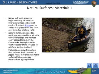 PREPARE TO LAUNCH!
3
river-management.org
nps.gov/rtca
LAUNCH DESIGN TYPES Updated – April 2018
Natural Surfaces: Materials 1
• Native soil, sand, gravel, or
vegetation may be added to
improve drainage and control
erosion; fist-sized rip-rap can be
added to trap sediment and fill in
over time. See photo to right.
• Natural materials unique to a
particular area may blend with the
natural landscape and be most
easily accessible (e.g., in the
Chesapeake Bay region native
crushed oyster shells are used to
reinforce surface landings)
• Flat rocks can provide excellent
firm surfaces. Avoid pointed or
jagged rocks: they create unstable
surfaces that can damage
watercraft or injure paddlers.
119
 