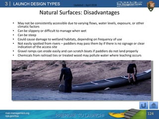 PREPARE TO LAUNCH!
3
river-management.org
nps.gov/rtca
LAUNCH DESIGN TYPES Updated – April 2018
Natural Surfaces: Disadvantages
• May not be consistently accessible due to varying flows, water levels, exposure, or other
climatic factors
• Can be slippery or difficult to manage when wet
• Can be steep
• Could cause damage to wetland habitats, depending on frequency of use
• Not easily spotted from rivers – paddlers may pass them by if there is no signage or clear
indication of the access site
• Gravel ramps can erode easily and can scratch boats if paddlers do not land properly
• Chemicals from railroad ties or treated wood may pollute water where leaching occurs
124
 