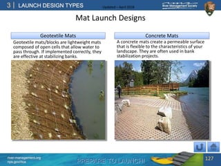 PREPARE TO LAUNCH!
3
river-management.org
nps.gov/rtca
LAUNCH DESIGN TYPES Updated – April 2018
Mat Launch Designs
Geotextile mats/blocks are lightweight mats
composed of open cells that allow water to
pass through. If implemented correctly, they
are effective at stabilizing banks.
127
Geotextile Mats Concrete Mats
A concrete mats create a permeable surface
that is flexible to the characteristics of your
landscape. They are often used in bank
stabilization projects.
 