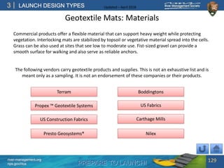 PREPARE TO LAUNCH!
3
river-management.org
nps.gov/rtca
LAUNCH DESIGN TYPES Updated – April 2018
Geotextile Mats: Materials
Commercial products offer a flexible material that can support heavy weight while protecting
vegetation. Interlocking mats are stabilized by topsoil or vegetative material spread into the cells.
Grass can be also used at sites that see low to moderate use. Fist-sized gravel can provide a
smooth surface for walking and also serve as reliable anchors.
129
Propex ™ Geotextile Systems
Nilex
US Construction Fabrics Carthage Mills
US Fabrics
BoddingtonsTerram
Presto Geosystems®
The following vendors carry geotextile products and supplies. This is not an exhaustive list and is
meant only as a sampling. It is not an endorsement of these companies or their products.
 