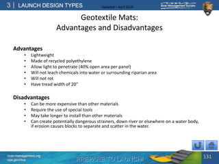 PREPARE TO LAUNCH!
3
river-management.org
nps.gov/rtca
LAUNCH DESIGN TYPES Updated – April 2018
Geotextile Mats:
Advantages and Disadvantages
Advantages
• Lightweight
• Made of recycled polyethylene
• Allow light to penetrate (40% open area per panel)
• Will not leach chemicals into water or surrounding riparian area
• Will not rot
• Have tread width of 20”
Disadvantages
• Can be more expensive than other materials
• Require the use of special tools
• May take longer to install than other materials
• Can create potentially dangerous strainers, down river or elsewhere on a water body,
if erosion causes blocks to separate and scatter in the water.
131
 