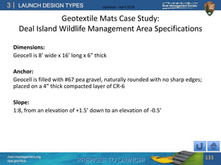 PREPARE TO LAUNCH!
3
river-management.org
nps.gov/rtca
LAUNCH DESIGN TYPES Updated – April 2018
Geotextile Mats Case Study:
Deal Island Wildlife Management Area Specifications
Dimensions:
Geocell is 8’ wide x 16’ long x 6” thick
Anchor:
Geocell is filled with #67 pea gravel, naturally rounded with no sharp edges;
placed on a 4” thick compacted layer of CR-6
Slope:
1:8, from an elevation of +1.5’ down to an elevation of -0.5’
133
 