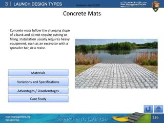 PREPARE TO LAUNCH!
3
river-management.org
nps.gov/rtca
LAUNCH DESIGN TYPES Updated – April 2018
Concrete Mats
Concrete mats follow the changing slope
of a bank and do not require cutting or
filling. Installation usually requires heavy
equipment, such as an excavator with a
spreader bar, or a crane.
136
Advantages / Disadvantages
Case Study
Materials
Variations and Specifications
 