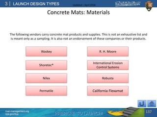 PREPARE TO LAUNCH!
3
river-management.org
nps.gov/rtca
LAUNCH DESIGN TYPES Updated – April 2018
Concrete Mats: Materials
137
Robusta
Permatile
Nilex
Shoretec®
Waskey
International Erosion
Control Systems
California Flexamat
The following vendors carry concrete mat products and supplies. This is not an exhaustive list and
is meant only as a sampling. It is also not an endorsement of these companies or their products.
R. H. Moore
 