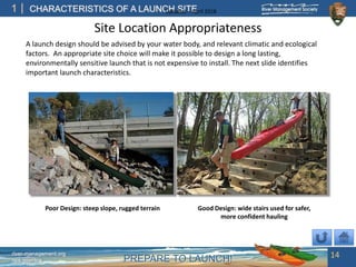 PREPARE TO LAUNCH!
1
river-management.org
nps.gov/rtca
CHARACTERISTICS OF A LAUNCH SITEUpdated – April 2018
Site Location Appropriateness
A launch design should be advised by your water body, and relevant climatic and ecological
factors. An appropriate site choice will make it possible to design a long lasting,
environmentally sensitive launch that is not expensive to install. The next slide identifies
important launch characteristics.
14
Poor Design: steep slope, rugged terrain Good Design: wide stairs used for safer,
more confident hauling
 