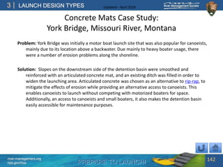 PREPARE TO LAUNCH!
3
river-management.org
nps.gov/rtca
LAUNCH DESIGN TYPES Updated – April 2018
Concrete Mats Case Study:
York Bridge, Missouri River, Montana
Problem: York Bridge was initially a motor boat launch site that was also popular for canoeists,
mainly due to its location above a backwater. Due mainly to heavy boater usage, there
were a number of erosion problems along the shoreline.
Solution: Slopes on the downstream side of the detention basin were smoothed and
reinforced with an articulated concrete mat, and an existing ditch was filled in order to
widen the launching area. Articulated concrete was chosen as an alternative to rip-rap, to
mitigate the effects of erosion while providing an alternative access to canoeists. This
enables canoeists to launch without competing with motorized boaters for space.
Additionally, an access to canoeists and small boaters, it also makes the detention basin
easily accessible for maintenance purposes.
142
 