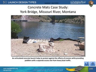 PREPARE TO LAUNCH!
3
river-management.org
nps.gov/rtca
LAUNCH DESIGN TYPES Updated – April 2018
Concrete Mats Case Study:
York Bridge, Missouri River, Montana
144
An articulated concrete launch helps to protect against the effects of erosion while providing
paddlers with a separate access site from heavy boat traffic.
 
