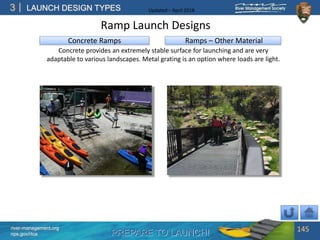 PREPARE TO LAUNCH!
3
river-management.org
nps.gov/rtca
LAUNCH DESIGN TYPES Updated – April 2018
Ramps – Other Material
Concrete provides an extremely stable surface for launching and are very
adaptable to various landscapes. Metal grating is an option where loads are light.
Ramp Launch Designs
145
Concrete Ramps
 