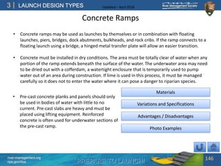 PREPARE TO LAUNCH!
3
river-management.org
nps.gov/rtca
LAUNCH DESIGN TYPES Updated – April 2018
Concrete Ramps
146
Advantages / Disadvantages
Photo Examples
Materials
Variations and Specifications
• Concrete ramps may be used as launches by themselves or in combination with floating
launches, piers, bridges, dock abutments, bulkheads, and rock cribs. If the ramp connects to a
floating launch using a bridge, a hinged metal transfer plate will allow an easier transition.
• Concrete must be installed in dry conditions. The area must be totally clear of water when any
portion of the ramp extends beneath the surface of the water. The underwater area may need
to be dried out with a cofferdam, a watertight enclosure that is temporarily used to pump
water out of an area during construction. If lime is used in this process, it must be managed
carefully so it does not to enter the water where it can pose a danger to riparian species.
• Pre-cast concrete planks and panels should only
be used in bodies of water with little to no
current. Pre-cast slabs are heavy and must be
placed using lifting equipment. Reinforced
concrete is often used for underwater sections of
the pre-cast ramp.
 