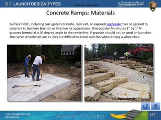 PREPARE TO LAUNCH!
3
river-management.org
nps.gov/rtca
LAUNCH DESIGN TYPES Updated – April 2018
Concrete Ramps: Materials
Surface finish, including corrugated concrete, rock salt, or exposed aggregate may be applied to
concrete to increase traction or improve its appearance. One popular finish uses 1” by 1” V-
grooves formed at a 60-degree angle to the centerline. V-grooves should not be used on launches
that serve wheelchair use as they are difficult to travel over/on when driving a wheelchair.
147
 