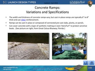 PREPARE TO LAUNCH!
3
river-management.org
nps.gov/rtca
LAUNCH DESIGN TYPES Updated – April 2018
Concrete Ramps:
Variations and Specifications
• The width and thickness of concrete ramps vary, but cast-in-place ramps are typically 6” to 8”
thick and use rebar reinforcement.
• Ramps can be cast-in-place or composed of connected pre-cast slabs, planks, or panels.
• Can cover concrete with a layer of synthetic matting or even ‘AstroTurf’ to protect sensitive
boats. (See picture on right, from Great Calusa Blueway, Florida.)
148
 