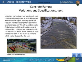 PREPARE TO LAUNCH!
3
river-management.org
nps.gov/rtca
LAUNCH DESIGN TYPES Updated – April 2018
Concrete Ramps:
Variations and Specifications, cont.
Important elements are using a downstream-
pointing departure angle of 30 to 45 degrees,
and hard-surfacing for anything below the
frequent flood elevation (where permanent
vegetation ceases). This allows skid steers to
find a bottom in high-sediment areas, and
helps projects in high-scour areas withstand
the force of the water. It also creates an eddy
just downstream of the launch at all flows,
which makes it easier for the user.
149
Cheviot Park, Germantown, NY
 