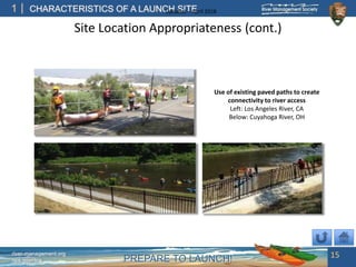 PREPARE TO LAUNCH!
1
river-management.org
nps.gov/rtca
CHARACTERISTICS OF A LAUNCH SITEUpdated – April 2018
Site Location Appropriateness (cont.)
15
Use of existing paved paths to create
connectivity to river access
Left: Los Angeles River, CA
Below: Cuyahoga River, OH
 