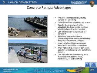 PREPARE TO LAUNCH!
3
river-management.org
nps.gov/rtca
LAUNCH DESIGN TYPES Updated – April 2018
Concrete Ramps: Advantages
• Provides the most stable, sturdy
surface for launching
• Durable and not subject to rot or rust
• Easy to shape and work with,
adaptable to slope needs; minimal
additional construction needed
• Can be relatively inexpensive to
construct
• Relatively low maintenance
(depending on sedimentation levels);
easy and inexpensive to repair
• Used to help mitigate erosion or
assist with vegetative restoration
• Their noticeable presence can assist
paddlers with locating take-outs from
the river
• Can be surfaced aesthetically with
materials such as river rocks,
fieldstones, or salt finishing
150
 
