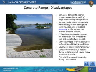 PREPARE TO LAUNCH!
3
river-management.org
nps.gov/rtca
LAUNCH DESIGN TYPES Updated – April 2018
Concrete Ramps: Disadvantages
• Can cause damage to riparian
ecology, preventing growth of
vegetation and impacting habitats
• Surface can be slippery, especially
when muddy or wet (corrugated
concrete, rock salt, or exposed
aggregate on the surface can
provide effective traction)
• Coffer damming may be required
for installation (will increase the
cost and complexity of project)
• Can be damaged or crack easily due
to freezing and thawing conditions
• Usually not aesthetically “pleasing,”
• Construction vehicles, if needed
during installation, will have a heavy
impact on your site
• Potential lime deposit down river
during construction
151
 
