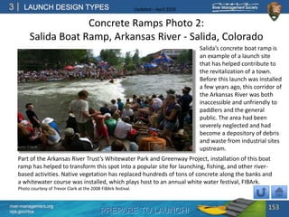 PREPARE TO LAUNCH!
3
river-management.org
nps.gov/rtca
LAUNCH DESIGN TYPES Updated – April 2018
Salida’s concrete boat ramp is
an example of a launch site
that has helped contribute to
the revitalization of a town.
Before this launch was installed
a few years ago, this corridor of
the Arkansas River was both
inaccessible and unfriendly to
paddlers and the general
public. The area had been
severely neglected and had
become a depository of debris
and waste from industrial sites
upstream.
Part of the Arkansas River Trust’s Whitewater Park and Greenway Project, installation of this boat
ramp has helped to transform this spot into a popular site for launching, fishing, and other river-
based activities. Native vegetation has replaced hundreds of tons of concrete along the banks and
a whitewater course was installed, which plays host to an annual white water festival, FIBArk.
Photo courtesy of Trevor Clark at the 2008 FIBArk festival.
Concrete Ramps Photo 2:
Salida Boat Ramp, Arkansas River - Salida, Colorado
153
 