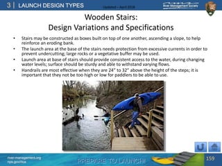 PREPARE TO LAUNCH!
3
river-management.org
nps.gov/rtca
LAUNCH DESIGN TYPES Updated – April 2018
Wooden Stairs:
Design Variations and Specifications
• Stairs may be constructed as boxes built on top of one another, ascending a slope, to help
reinforce an eroding bank.
• The launch area at the base of the stairs needs protection from excessive currents in order to
prevent undercutting; large rocks or a vegetative buffer may be used.
• Launch area at base of stairs should provide consistent access to the water, during changing
water levels; surface should be sturdy and able to withstand varying flows.
• Handrails are most effective when they are 24” to 32” above the height of the steps; it is
important that they not be too high or low for paddlers to be able to use.
159
 