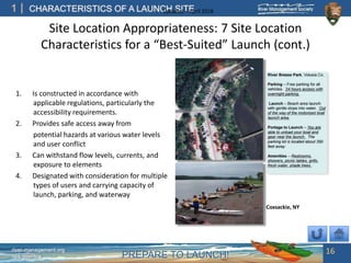 PREPARE TO LAUNCH!
1
river-management.org
nps.gov/rtca
CHARACTERISTICS OF A LAUNCH SITEUpdated – April 2018
Site Location Appropriateness: 7 Site Location
Characteristics for a “Best-Suited” Launch (cont.)
1. Is constructed in accordance with
applicable regulations, particularly the
accessibility requirements.
2. Provides safe access away from
potential hazards at various water levels
and user conflict
3. Can withstand flow levels, currents, and
exposure to elements
4. Designated with consideration for multiple
types of users and carrying capacity of
launch, parking, and waterway
16
Coxsackie, NY
 