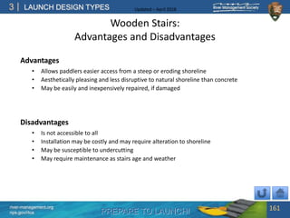 PREPARE TO LAUNCH!
3
river-management.org
nps.gov/rtca
LAUNCH DESIGN TYPES Updated – April 2018
Wooden Stairs:
Advantages and Disadvantages
Advantages
• Allows paddlers easier access from a steep or eroding shoreline
• Aesthetically pleasing and less disruptive to natural shoreline than concrete
• May be easily and inexpensively repaired, if damaged
Disadvantages
• Is not accessible to all
• Installation may be costly and may require alteration to shoreline
• May be susceptible to undercutting
• May require maintenance as stairs age and weather
161
 