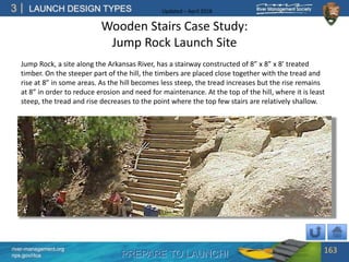 PREPARE TO LAUNCH!
3
river-management.org
nps.gov/rtca
LAUNCH DESIGN TYPES Updated – April 2018
Wooden Stairs Case Study:
Jump Rock Launch Site
Jump Rock, a site along the Arkansas River, has a stairway constructed of 8” x 8” x 8’ treated
timber. On the steeper part of the hill, the timbers are placed close together with the tread and
rise at 8” in some areas. As the hill becomes less steep, the tread increases but the rise remains
at 8” in order to reduce erosion and need for maintenance. At the top of the hill, where it is least
steep, the tread and rise decreases to the point where the top few stairs are relatively shallow.
163
 