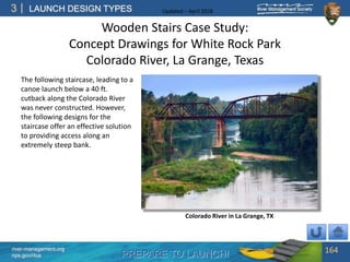 PREPARE TO LAUNCH!
3
river-management.org
nps.gov/rtca
LAUNCH DESIGN TYPES Updated – April 2018
Wooden Stairs Case Study:
Concept Drawings for White Rock Park
Colorado River, La Grange, Texas
The following staircase, leading to a
canoe launch below a 40 ft.
cutback along the Colorado River
was never constructed. However,
the following designs for the
staircase offer an effective solution
to providing access along an
extremely steep bank.
164
Colorado River in La Grange, TX
 
