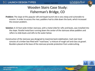 PREPARE TO LAUNCH!
3
river-management.org
nps.gov/rtca
LAUNCH DESIGN TYPES Updated – April 2018
Wooden Stairs Case Study:
Fisherman’s Bridge, CO
Problem: The slope at this popular raft and kayak launch site is very steep and vulnerable to
erosion. In order to access the river, paddlers had to slide down the bank, which increased
the erosion problem.
Solution: A 15 foot-wide timber staircase, with a metal slide for rafts and boats, was installed into
the slope. Parallel metal bars running down the center of the staircase allow paddlers and
rafters to slide boats and rafts to the water below
Construction of the staircase was designed to maximize bank stabilization. Each stair level
consists of a timber box filled with “road base,” a mixture of rough soil and class six gravel.
Boulders placed at the base of the staircase provide protection from undercutting.
167
 