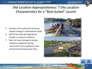 PREPARE TO LAUNCH!
1
river-management.org
nps.gov/rtca
CHARACTERISTICS OF A LAUNCH SITEUpdated – April 2018
Site Location Appropriateness: 7 Site Location
Characteristics for a “Best-Suited” Launch
5. Provides a firm surface for launching,
despite changes in sedimentation levels.
6. Will not be easily damaged due to
climatic or seasonal conditions.
7. Does not cause damage to riparian
habitats or vegetation during
construction and is unlikely to cause
environmental impacts over time.
17
 