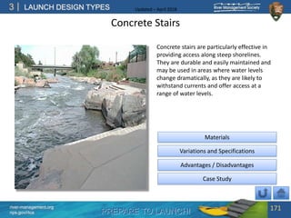 PREPARE TO LAUNCH!
3
river-management.org
nps.gov/rtca
LAUNCH DESIGN TYPES Updated – April 2018
Concrete Stairs
Concrete stairs are particularly effective in
providing access along steep shorelines.
They are durable and easily maintained and
may be used in areas where water levels
change dramatically, as they are likely to
withstand currents and offer access at a
range of water levels.
171
Advantages / Disadvantages
Case Study
Materials
Variations and Specifications
 