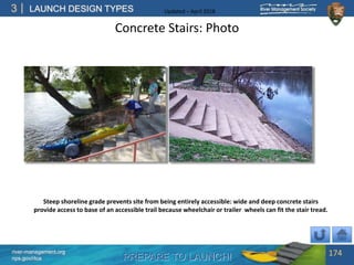 PREPARE TO LAUNCH!
3
river-management.org
nps.gov/rtca
LAUNCH DESIGN TYPES Updated – April 2018
Concrete Stairs: Photo
174
Steep shoreline grade prevents site from being entirely accessible: wide and deep concrete stairs
provide access to base of an accessible trail because wheelchair or trailer wheels can fit the stair tread.
 