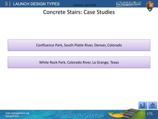 PREPARE TO LAUNCH!
3
river-management.org
nps.gov/rtca
LAUNCH DESIGN TYPES Updated – April 2018
Concrete Stairs: Case Studies
176
White Rock Park, Colorado River, La Grange, Texas
Confluence Park, South Platte River, Denver, Colorado
 