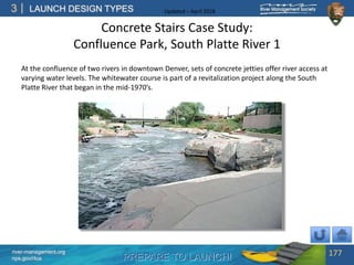 PREPARE TO LAUNCH!
3
river-management.org
nps.gov/rtca
LAUNCH DESIGN TYPES Updated – April 2018
Concrete Stairs Case Study:
Confluence Park, South Platte River 1
At the confluence of two rivers in downtown Denver, sets of concrete jetties offer river access at
varying water levels. The whitewater course is part of a revitalization project along the South
Platte River that began in the mid-1970’s.
177
 