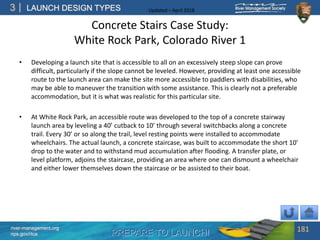 PREPARE TO LAUNCH!
3
river-management.org
nps.gov/rtca
LAUNCH DESIGN TYPES Updated – April 2018
Concrete Stairs Case Study:
White Rock Park, Colorado River 1
• Developing a launch site that is accessible to all on an excessively steep slope can prove
difficult, particularly if the slope cannot be leveled. However, providing at least one accessible
route to the launch area can make the site more accessible to paddlers with disabilities, who
may be able to maneuver the transition with some assistance. This is clearly not a preferable
accommodation, but it is what was realistic for this particular site.
• At White Rock Park, an accessible route was developed to the top of a concrete stairway
launch area by leveling a 40’ cutback to 10’ through several switchbacks along a concrete
trail. Every 30’ or so along the trail, level resting points were installed to accommodate
wheelchairs. The actual launch, a concrete staircase, was built to accommodate the short 10’
drop to the water and to withstand mud accumulation after flooding. A transfer plate, or
level platform, adjoins the staircase, providing an area where one can dismount a wheelchair
and either lower themselves down the staircase or be assisted to their boat.
181
 