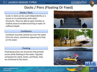 PREPARE TO LAUNCH!
3
river-management.org
nps.gov/rtca
LAUNCH DESIGN TYPES Updated – April 2018
Cantilevers
Floating
Floating launches are structures that provide
access while floating on the water. Typically
composed of a deck, frame, and floats, they
are anchored to the shore.
Docks / Piers
A pier or dock can be used independently as a
launch or in combination with other
structures. They are able to span marshes or
shallow areas to enable launching in water of
sufficient depth.
Cantilever launches extend out over the water
from the shore, sometimes appearing to float
on the water.
Docks / Piers (Floating Or Fixed)
186
 