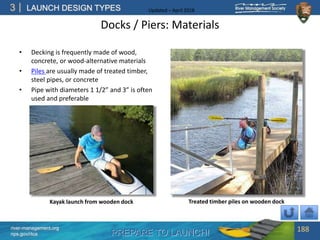 PREPARE TO LAUNCH!
3
river-management.org
nps.gov/rtca
LAUNCH DESIGN TYPES Updated – April 2018
Docks / Piers: Materials
• Decking is frequently made of wood,
concrete, or wood-alternative materials
• Piles are usually made of treated timber,
steel pipes, or concrete
• Pipe with diameters 1 1/2” and 3” is often
used and preferable
188
Kayak launch from wooden dock Treated timber piles on wooden dock
 