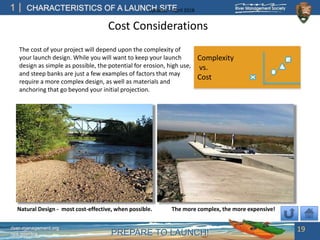 PREPARE TO LAUNCH!
1
river-management.org
nps.gov/rtca
CHARACTERISTICS OF A LAUNCH SITEUpdated – April 2018
Cost Considerations
j
19
Complexity
vs.
Cost
The cost of your project will depend upon the complexity of
your launch design. While you will want to keep your launch
design as simple as possible, the potential for erosion, high use,
and steep banks are just a few examples of factors that may
require a more complex design, as well as materials and
anchoring that go beyond your initial projection.
Natural Design - most cost-effective, when possible. The more complex, the more expensive!
 