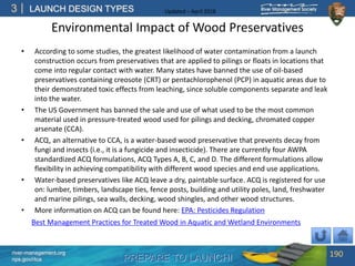 PREPARE TO LAUNCH!
3
river-management.org
nps.gov/rtca
LAUNCH DESIGN TYPES Updated – April 2018
Environmental Impact of Wood Preservatives
• According to some studies, the greatest likelihood of water contamination from a launch
construction occurs from preservatives that are applied to pilings or floats in locations that
come into regular contact with water. Many states have banned the use of oil-based
preservatives containing creosote (CRT) or pentachlorophenol (PCP) in aquatic areas due to
their demonstrated toxic effects from leaching, since soluble components separate and leak
into the water.
• The US Government has banned the sale and use of what used to be the most common
material used in pressure-treated wood used for pilings and decking, chromated copper
arsenate (CCA).
• ACQ, an alternative to CCA, is a water-based wood preservative that prevents decay from
fungi and insects (i.e., it is a fungicide and insecticide). There are currently four AWPA
standardized ACQ formulations, ACQ Types A, B, C, and D. The different formulations allow
flexibility in achieving compatibility with different wood species and end use applications.
• Water-based preservatives like ACQ leave a dry, paintable surface. ACQ is registered for use
on: lumber, timbers, landscape ties, fence posts, building and utility poles, land, freshwater
and marine pilings, sea walls, decking, wood shingles, and other wood structures.
• More information on ACQ can be found here: EPA: Pesticides Regulation
190
Best Management Practices for Treated Wood in Aquatic and Wetland Environments
 