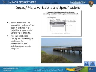 PREPARE TO LAUNCH!
3
river-management.org
nps.gov/rtca
LAUNCH DESIGN TYPES Updated – April 2018
Docks / Piers: Variations and Specifications
• Water level should be
lower than the level of the
deck at all times. It is
helpful to accommodate
various types of boats.
• Pier legs need cross
bracing and bracketing to
the frames for
reinforcement and
stabilization, as seen in
the photo.
191
 